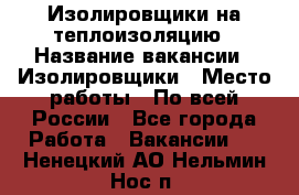 Изолировщики на теплоизоляцию › Название вакансии ­ Изолировщики › Место работы ­ По всей России - Все города Работа » Вакансии   . Ненецкий АО,Нельмин Нос п.